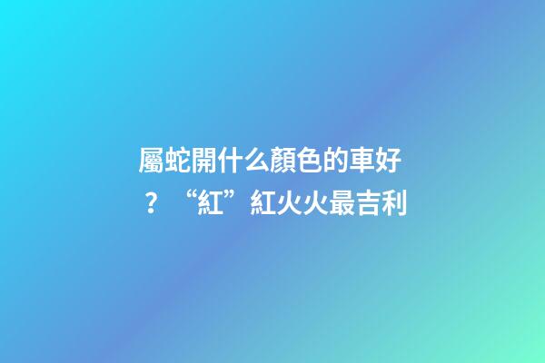 屬蛇開什么顏色的車好？“紅”紅火火最吉利